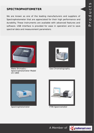 A Member of
SPECTROPHOTOMETER
We are known as one of the leading manufacturers and suppliers of
Spectrophotometer that are appreciated for their high performance and
durability. These instruments are available with advanced features and
software. USB interface is provided for ease in operation and to save
spectral data and measurement parameters.
Make Shimadzu -
Spectrophotometer Model
UV 1800
Gas Chromatography
Spectrophotometer FTIR Spectrometer
Products
 