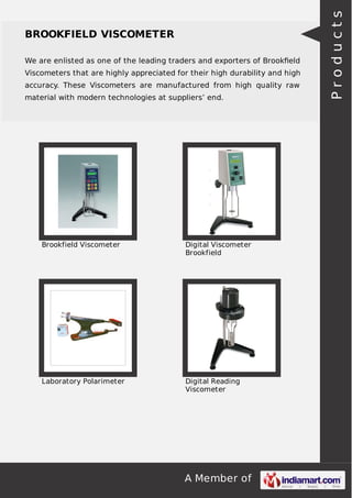 A Member of
BROOKFIELD VISCOMETER
We are enlisted as one of the leading traders and exporters of Brookﬁeld
Viscometers that are highly appreciated for their high durability and high
accuracy. These Viscometers are manufactured from high quality raw
material with modern technologies at suppliers’ end.
Brookfield Viscometer Digital Viscometer
Brookfield
Laboratory Polarimeter Digital Reading
Viscometer
Products
 