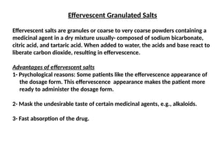 Effervescent Granulated Salts
Effervescent salts are granules or coarse to very coarse powders containing a
medicinal agent in a dry mixture usually· composed of sodium bicarbonate,
citric acid, and tartaric acid. When added to water, the acids and base react to
liberate carbon dioxide, resulting in effervescence.
Advantages of effervescent salts
1- Psychological reasons: Some patients like the effervescence appearance of
the dosage form. This effervescence appearance makes the patient more
ready to administer the dosage form.
2- Mask the undesirable taste of certain medicinal agents, e.g., alkaloids.
3- Fast absorption of the drug.
 