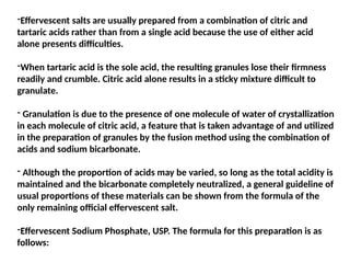 -Effervescent salts are usually prepared from a combination of citric and
tartaric acids rather than from a single acid because the use of either acid
alone presents difficulties.
-When tartaric acid is the sole acid, the resulting granules lose their firmness
readily and crumble. Citric acid alone results in a sticky mixture difficult to
granulate.
- Granulation is due to the presence of one molecule of water of crystallization
in each molecule of citric acid, a feature that is taken advantage of and utilized
in the preparation of granules by the fusion method using the combination of
acids and sodium bicarbonate.
- Although the proportion of acids may be varied, so long as the total acidity is
maintained and the bicarbonate completely neutralized, a general guideline of
usual proportions of these materials can be shown from the formula of the
only remaining official effervescent salt.
-Effervescent Sodium Phosphate, USP. The formula for this preparation is as
follows:
 