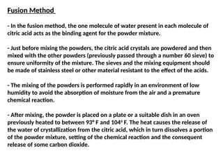 Fusion Method
- In the fusion method, the one molecule of water present in each molecule of
citric acid acts as the binding agent for the powder mixture.
- Just before mixing the powders, the citric acid crystals are powdered and then
mixed with the other powders (previously passed through a number 60 sieve) to
ensure uniformity of the mixture. The sieves and the mixing equipment should
be made of stainless steel or other material resistant to the effect of the acids.
- The mixing of the powders is performed rapidly in an environment of low
humidity to avoid the absorption of moisture from the air and a premature
chemical reaction.
- After mixing, the powder is placed on a plate or a suitable dish in an oven
previously heated to between 93° F and 1040
F. The heat causes the release of
the water of crystallization from the citric acid, which in turn dissolves a portion
of the powder mixture, setting of the chemical reaction and the consequent
release of some carbon dioxide.
 