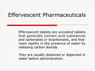 Effervescent Pharmaceuticals
Effervescent tablets are uncoated tablets
that generally contain acid substances
and carbonates or bicarbonates, and that
react rapidly in the presence of water by
releasing carbon dioxide.
They are usually dissolved or dispersed in
water before administration.
 