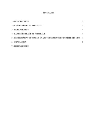 SOMMAIRE



1 – INTRODUCTION                                                   3

2 – LA VIGUEUR ET LA FERTILITE                                     3

3 – LE RENDEMENT                                                   4

4 – LA MISE EN PLACE DU FEUILLAGE                                  4

5 – ENHERBEMENT ET TENEUR EN AZOTE DES MOUTS ET QUALITE DES VINS   4

6 – CONCLUSION                                                     5

7 - BIBLIOGRAPHIE
 