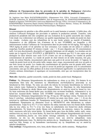 Influence de l’incorporation dans les provendes de la spiruline de Madagascar (Spirulina
platensis variété Toliarensis) sur la qualité organoleptique des viandes de poulets de chair.

Dr. Ingénieur Jean Marie RAZAFINDRAJAONA, (Département IAA, ESSA, Université d’Antananarivo ;
ISTRAM Ambositra), Pr. RAKOTOZANDRINY Jean de Neupomuscène, Dr. RAKOTOZANDRINDRAINY
Raphaël et Ingénieur TSIVINGAINA Antsivasoa Département Elevage, ESSA, Université d’Antananarivo), Dr.
RAMAPIHERIKA Kotonirina Daniel (Institut Halieutique et des Sciences Marines, Toliara), Dr. RANDRIA
José Narcisse (Centre National de Recherches Pharmaceutiques, Madagascar).
Résumé
La consommation de spiruline a des effets positifs sur la santé humaine et animale. A faible dose, elle
améliore l’efficacité biologique des provendes et optimise la production animale. Toutefois, cette
productivité pondérale doit être complétée par une évaluation de la qualité sensorielle des viandes.
Cette étude vise à déterminer son influence sur qualité organoleptique des viandes de poulet de chair.
Les viandes évaluées sont des échantillons de la race locale achetés au marché d’Analakely,
Antananarivo et des différents lots d’animaux de la race STARBRO sur lesquelles a été
antérieurement évaluée l’influence de l’incorporation dans les provendes de 0,0 mg/kg, 50,0 mg/kg et
100,0 mg/kg de poids vif de spiruline sur leur croissance. Les viandes ont été salées (1 cuillère à
soupe/kg), bouillies pendant 45 minutes (viande : eau = 1 :4) puis dégustées par 30 consommateurs
naïfs. Les tests discriminatifs, descriptifs et l’approche hédonique ont été adoptés. Les résultats ont été
traités par le logiciel Excel, STATITCF et MICROSTA. Ils montrent que 93,3 % des sujets ont pu
distinguer les deux témoins mais seuls 53,3% d’entre eux ont su distinguer les viandes de poulet
consommateurs de spiruline. La viande de poulet de chair témoin est de taille moyenne, très gras,
molle, de couleur blanche, moyennement salée mais sans goût ni de saveur de poulet. A l’opposé, la
viande du poulet local est de très petite taille, maigre, dure, rouge, moyennement salé avec un goût et
une forte saveur de poulet. Les viandes des consommateurs de spiruline sont de grande taille, assez
gras, assez tendre, rouge, salée avec un goût et saveur de poulet qui augmente avec la concentration
consommée, sans que les effets globaux de la dose soient fortement significatifs. La capitalisation chez
d’autres animaux domestiques et aquatiques est recommandée, ainsi que son incorporation dans les
aliments.
Mots clés : Spiruline, qualité sensorielle, viande, poulet de chair, poulet local, Madagascar.
Fintina : Ny fihinanana faingondomotra dia mahasalama ny olona sy ny biby. Efa fantatra fa ny
fampidirana fatra kely dia manatsara ny fahombiazana ara-biolojikan’ny praovandy sy ny
famokaran’ny biby fiompy. Na izany aza anefa dia tokony ho tovonana fanombanana ny tsiron’ny
hena vokatra izany fiankaran’ny famokarana izany. Natao ity fikarohana ity mba hamantarana
fiantraikan’ny fihinana’ny akoho fakana nofo faingondomotra eo amin’ny tsiron’ny henan’izy ireo.
Ny hena notsiroana dia henan’akoho gasy novidiana teny an-tsenan’Analakely, Antananarivo sy ny
henan’ireo kazanan’akoho fankana nofo STARBO nampiasaina teo aloha mba hiedraina ny
fiantraikan’ny fihinanana faingondomotra 0,0 mg, 50 mg ary 100 mg/lanja velona. Nasiana sira ireo
hena (1 sotro/kg), noketrehana nandritran’ny 45 minitra tao anaty rano (hena : rano = 1 :4) ary dia
notsiroan’ny mpihinana bonaika 30. Nampiasaina tamin’izany ny sedra fanavahana, famaritana ary
fambaboana. Nampiasaina ny dikatsaina Excel sy MICROSTAT mba hikirakirana ny vokam-
panandramana. Tsapa fa ny 93,3 % n’ireo mpitsiro dia nahay nanavaka tsara ireo henan’akoho fenitra
raha tsy nisy afatsy ny 53,3 % n’izy ireo ihany no nahafantatra ireo henan’ireo akoho nihinana
faingondomotra. Ny henan’ireo akoho fakana nofo mahazatra dia antonony, matavy be, modaka,
fotsy, masirasira nefa kely tsiron’akoho. Ny henan’akoho gasy kosa dia bitika, mahia, mafy, mena,
antonon-tsira ary tena fy ny tsiron’akoho. Ny hena’ireo akoho nihinana faingondomotra dia vaventy,
matavy, malemilemy,,masira ary tsiro,’akoho misonga arakaraky ny fatran’ny faingondomotra
nohaniny, na dia tsy dia misongadina mazava tsara aza amin’ny ankapobeny izany
sarangompifandraisana izany. Ny didi-kevitra atolotra dia ny fampiharana ity vokam-pikarohana ity
amin’ireo biby fiompy sy ny hazandrano isan-karazany ary ny fampidirana azy ao anatin’ny
sakafon’olombelona.
Teny mafonja : Faingondomotra, tsiro, hena, akoho fakana nofo, akoho zanatany, Madagasikara


                                               Page 1 sur 10
 