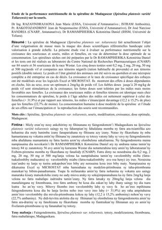 Etude de la performance nutritionnelle de la spiruline de Madagascar (Spirulina platensis variété
Toliarensis) sur la souris.
Dr Ing. RAZAFINDRAJAONA Jean Marie (ESSA, Université d’Antananarivo ; ISTRAM Ambositra),
Pr. RAKOTOZANDRINY Jean de Neupomucène (ESSA, Université d’Antananarivo), Dr José Narcisse
RANDRIA (CNARP, Antananarivo), Dr RAMAMPIHERIKA Kotonirina Daniel (IHSM, Université de
Toliara).
Résumé : La spiruline de Madagascar (Spirulina platensis var. toliarensis) fait actuellement l’objet
d’une vulgarisation de masse mais la maque des doses scientifiques référentielles handicape cette
valorisation à grande échelle. La présente étude vise à évaluer sa performance nutritionnelle sur la
croissance des souriceaux et souris, mâles et femelles, en vue de déterminer la dose optimale de sa
consommation. Les spirulines sèches ont été préparées par le Dr RAMAMPIHERIKA Kotonirina Daniel
et les tests ont été réalisés au laboratoire du Centre National de Recherches Pharmaceutiques (CNARP)
sur 84 souris et 56 souriceaux de la race Westar. Les cinq doses testées sont 0,2 mg, 2 mg, 20 mg, 50 mg
et 500 mg/poids vif et comparées aux témoins négatifs (ration habituelle de provende) et aux témoins
positifs (double ration). Le poids et l’état général des animaux ont été suivis au quotidien et une nécropsie
complète a été entreprise en cas de décès. La croissance et le taux de croissance spécifique des cobayes
ont été modélisés avec les logiciels Excel et MICROSTAT. Ils montrent des effets à doses dépendantes
en cloche, liés au sexe, avec un optimum à 2mg/kg de poids vif. Les faibles doses jusqu’à 20 mg/kg de
poids vif sont stimulatrices de la croissance; les fortes doses sont tolérées par les mâles mais moins
favorables aux femelles. La croissance des souriceaux mâles et femelles témoins est identique mais chez
les consommateurs de spiruline, le poids à l’âge adultes des mâles est nettement supérieur à celui des
femelles (+ 31,9%) et par rapport aux témoins, les mâles s’émancipent davantage (12,2 à 15,2% de plus)
que les femelles (22,7% de moins). La consommation humaine à dose modérée de la spiruline et l’étude
de ses effets sur l’émancipation et la reproduction des souris sont recommandées.
Mots clés : Spiruline, Spirulina platensis var. toliarensis, souris, modélisation, croissance, dose optimale,
Madagascar.
Fintina : Miely eran’ny nosy ankehitriny ny fihinanana ny faingondomotr’i Madagasikara na Spirulina
platensis variété toliarensis saingy ny tsy fahampian’ny fahalalana momba ny fatra ara-tsiantifika azo
hohanina dia mety hanimba izany fanapariahana ny fihinana azy izany. Natao ity fikarohana ity mba
hamantarana ny vokatra entin’ny fihinana’ny zanatotozy sy totozy vatony lahy sy vavy ny faingondomotra
mba ahafahana mamantatra ny fatra lasitra azon’ny olombelona sakafoanina. Ny faingondomotra maina
nampiasaina dia novokarin’i Dr RAMAMPIHERIKA Kotonirina Daniel ary ny andrana natao tamin’ny
totozy 84 sy zanatotozy 56 avy amin’ny karazana Westar dia notanterahina teny amin’ny laboratoaran’ny
Foibem-pirenena momba ny fikarohana ny fanafody (CNARP). Fatra dimy no nosedraina dia 0,2 mg, 2
mg, 20 mg, 50 mg et 500 mg/lanja velona ka nampitahaina tamin’ny vavolombiby miiba (fatra-
tsakafombiby mahazatra) sy vavolombiby miabo (fatra-tsakafombiby avo roa heny) izy ireo. Noraisina
isan’andro ny lanja sy toetra ankapoben’ireo biby ary norasaina kosa ireo biby maty. Nampiasaina ny
dikatsaina Excel sy MICROSTAT mba hamoahana ny modelim-pitimboana sy taha-pitomboana
manokan’ny bibim-panadramana. Tsapa fa mifanaraka amin’ny fatra nohanina ny vokatra azo saingy
manaraka kisary matsokoloha izany no sady miova araky ny sokajimpananahana ka ny fatra 2mg/kg lanja
velona no fatra mahafapo indrindra tamin’izany. Ny fatra latsaky ny 20mg/kg lanja velona dia
manafaingana ny fotomboana, ireo fatra ambony be kosa dia zakan’ny lahy ihany saingy tsy dia tsara
loatra ho an’ny vavy. Mitovy fitombo ireo vavolombiby lahy sy vavy fa ho an’ireo mpihinana
faingondomotra kosa dia be lanja lavitra noho ireo vavy ireo lahy (+ 31,9%) ary raha ampitahaina
amin’ireo vavolombiby dia mivela-pitomboana kokoa ny lahy (12,2 à 15,2% amboniny) nohon’ny vavy
(22,7% ambaniny). Ny didi-kevitra atolotra dia ny fihinanan’ny olombelona ny faingondomotra amin’ny
fatra ara-drariny sy ny fanohizana ny fikarohana momba ny fiantraikan’ny fihinanan azy eo amin’ny
fivelaram-pitomboana sy ny fananahan’ny totozy.
Teny mafonja : Faingondomotra, Spirulina platensis var. toliarensis, totozy, modelizasiona, fitomboana,
fatra mahafatrapo, Madagasikara.
 