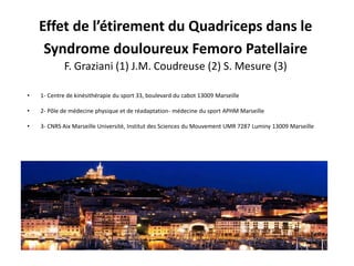 Effet de l’étirement du Quadriceps dans le
Syndrome douloureux Femoro Patellaire
F. Graziani (1) J.M. Coudreuse (2) S. Mesure (3)
• 1- Centre de kinésithérapie du sport 33, boulevard du cabot 13009 Marseille
• 2- Pôle de médecine physique et de réadaptation- médecine du sport APHM Marseille
• 3- CNRS Aix Marseille Université, Institut des Sciences du Mouvement UMR 7287 Luminy 13009 Marseille
 