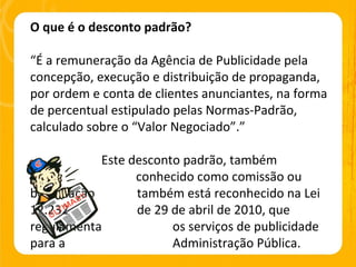 O que é o desconto padrão? “ É a remuneração da Agência de Publicidade pela concepção, execução e distribuição de propaganda, por ordem e conta de clientes anunciantes, na forma de percentual estipulado pelas Normas-Padrão, calculado sobre o “Valor Negociado”.” Este desconto padrão, também    conhecido como comissão ou bonificação  também está reconhecido na Lei 12.232  de 29 de abril de 2010, que regulamenta  os serviços de publicidade para a  Administração Pública. 
