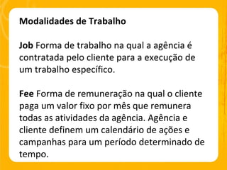 Modalidades de Trabalho Job  Forma de trabalho na qual a agência é contratada pelo cliente para a execução de um trabalho específico. Fee  Forma de remuneração na qual o cliente paga um valor fixo por mês que remunera todas as atividades da agência. Agência e cliente definem um calendário de ações e campanhas para um período determinado de tempo. 