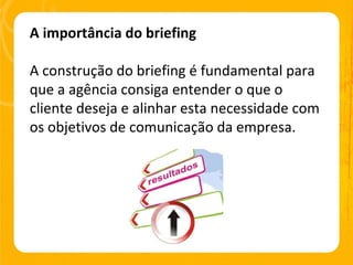 A importância do briefing A construção do briefing é fundamental para que a agência consiga entender o que o cliente deseja e alinhar esta necessidade com os objetivos de comunicação da empresa. 