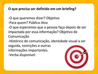 O que precisa ser definido em um briefing? -O que queremos dizer? Objetivo -Para quem? Público Alvo -O que esperamos que a pessoa faça depois de ser impactada por essa informação? Objetivo de Comunicação -Histórico de comunicação, identidade visual a ser seguida, restrições e outras  informações importantes. -Verba disponível 