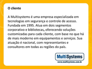 O cliente A Multisystems é uma empresa especializada em tecnologias em segurança e controle de acesso. Fundada em 1995. Atua em dois segmentos corporativo e bibliotecas ,  oferecendo soluções customizadas para cada cliente, com base no que há de mais moderno em equipamentos e serviços. Sua atuação é nacional, com representantes e consultores em todas as regiões do país. 