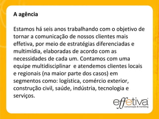A agência Estamos há seis anos trabalhando com o objetivo de tornar a comunicação de nossos clientes mais effetiva, por meio de estratégias diferenciadas e multimídia, elaboradas de acordo com as necessidades de cada um. Contamos com uma equipe multidisciplinar  e atendemos clientes locais e regionais (na maior parte dos casos) em segmentos como: logística, comércio exterior, construção civil, saúde, indústria, tecnologia e serviços. 
