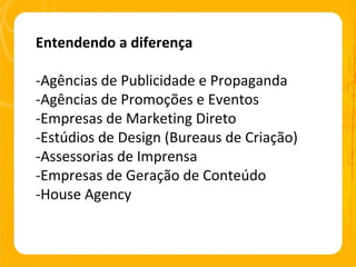Entendendo a diferença -Agências de Publicidade e Propaganda -Agências de Promoções e Eventos -Empresas de Marketing Direto -Estúdios de Design (Bureaus de Criação) -Assessorias de Imprensa -Empresas de Geração de Conteúdo -House Agency 