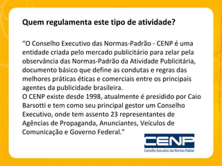 Quem regulamenta este tipo de atividade? “ O Conselho Executivo das Normas-Padrão - CENP é uma entidade criada pelo mercado publicitário para zelar pela observância das Normas-Padrão da Atividade Publicitária, documento básico que define as condutas e regras das melhores práticas éticas e comerciais entre os principais agentes da publicidade brasileira. O CENP existe desde 1998, atualmente é presidido por Caio Barsotti e tem como seu principal gestor um Conselho Executivo, onde tem assento 23 representantes de Agências de Propaganda, Anunciantes, Veículos de Comunicação e Governo Federal.” 