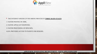 • THE INTERNET SPEEDS UP THE HIRING PROCESS IN THREE BASIS STAGES:
1. FASTER POSTING OF JOBS,
2. FASTER APPLICANT RESPONSE,
3. FASTER PROCESSING OF RÉSUMÉS,
ALSO, PROVIDES ACCESS TO PASSIVE JOB SEEKERS.
APPLIVIEW: INNOVATING RECRUITMENT - WWW.APPLIVIEW.COM
 
