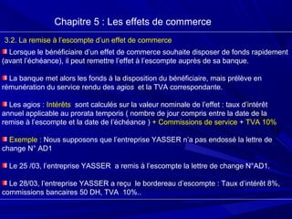 Chapitre 5 : Les effets de commerce
3.2. La remise à l’escompte d’un effet de commerce
Lorsque le bénéficiaire d’un effet de commerce souhaite disposer de fonds rapidement
(avant l’échéance), il peut remettre l’effet à l’escompte auprès de sa banque.
La banque met alors les fonds à la disposition du bénéficiaire, mais prélève en
rémunération du service rendu des agios et la TVA correspondante.
Les agios : Intérêts sont calculés sur la valeur nominale de l’effet : taux d’intérêt
annuel applicable au prorata temporis ( nombre de jour compris entre la date de la
remise à l’escompte et la date de l’échéance ) + Commissions de service + TVA 10%
Exemple : Nous supposons que l’entreprise YASSER n’a pas endossé la lettre de
change N° AD1
Le 25 /03, l’entreprise YASSER a remis à l’escompte la lettre de change N°AD1.
Le 28/03, l’entreprise YASSER a reçu le bordereau d’escompte : Taux d’intérêt 8%,
commissions bancaires 50 DH, TVA 10%..
 