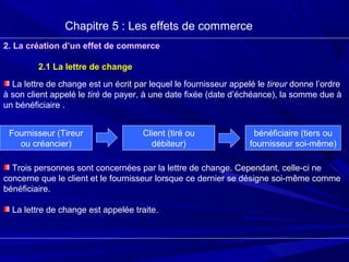 Chapitre 5 : Les effets de commerce
2. La création d’un effet de commerce
2.1 La lettre de change
La lettre de change est un écrit par lequel le fournisseur appelé le tireur donne l’ordre
à son client appelé le tiré de payer, à une date fixée (date d’échéance), la somme due à
un bénéficiaire .
Trois personnes sont concernées par la lettre de change. Cependant, celle-ci ne
concerne que le client et le fournisseur lorsque ce dernier se désigne soi-même comme
bénéficiaire.
La lettre de change est appelée traite.
Fournisseur (Tireur
ou créancier)
Client (tiré ou
débiteur)
bénéficiaire (tiers ou
fournisseur soi-même)
 