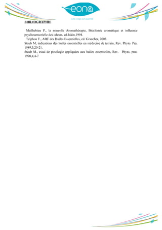  
	
  
BIBLIOGRAPHIE
Mailhebiau P., la nouvelle Aromathérapie, Biochimie aromatique et influence
psychosensorielle des odeurs, ed.Jakin,1994.
Telphon T., ABC des Huiles Essentielles, ed. Grancher, 2003.
Staub M, indications des huiles essentielles en médecine de terrain, Rev. Phyto. Pra,
1989,3,20-21.
Staub M., essai de posologie appliquées aux huiles essentielles, Rev. Phyto, prat.
1990,4,4-7
	
  
	
  
 