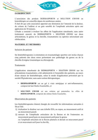  
	
  
INTRODUCTION
L’association des produits DERMASPORT® et SOLUTION CRYO® en
kinésithérapie est conseillée depuis de nombreuses années.
Il était dit que cette association apportait une diminution de l’intensité de la douleur,
du volume de l’œdème et un gain sensible de l’amplitude articulaire après une
application de 30 minutes.
L’étude	
   a	
   consisté	
   à	
   évaluer	
   les	
   effets	
   de	
   l’application	
   simultanée,	
   sans	
   autre	
  
traitement	
   associé,	
   de	
   DERMASPORT®	
   +	
   SOLUTION	
   CRYO®	
   sur	
   deux	
  
articulations,	
   le	
   genou	
   et	
   la	
   cheville,	
   traumatisées	
   ou	
   opérées	
   nécessitant	
   une	
  
rééducation.	
  
	
  
MATERIEL ET METHODES
Inclusion des patients
	
  
Six	
  kinésithérapeutes	
  à	
  orientation	
  en	
  traumatologie	
  sportive	
  ont	
  inclus	
  chacun	
  
cinq	
   patients	
   des	
   deux	
   sexes	
   présentant	
   une	
   pathologie	
   du	
   genou	
   ou	
   de	
   la	
  
cheville	
  d’origine	
  traumatique	
  ou	
  chirurgicale.	
  
	
  
Traitements	
  
	
  
L’application	
   simultanée	
   de	
   DERMASPORT®	
   +	
   SOLUTION	
   CRYO®	
   sur	
   les	
  
articulations	
  traumatisées	
  a	
  été	
  administrée	
  à	
  l’ensemble	
  des	
  patients,	
  au	
  cours	
  
d’une	
   séance	
   de	
   kinésithérapie,	
   selon	
   le	
   mode	
   d’application	
   préconisé	
   par	
   la	
  
société	
  Phytodermie,	
  sans	
  autre	
  action	
  thérapeutique.	
  
	
  
• DERMASPORT® est un gel à visée antalgique et anti-inflammatoire,
composé de huit Huiles Essentielles, et
	
  
• SOLUTION CRYO® est une solution qui potentialise les effets de
DERMASPORT®, composée des mêmes Huiles Essentielles.
	
  
Observation	
  des	
  patients	
  
	
  
Les	
  kinésithérapeutes	
  étaient	
  chargés	
  de	
  recueillir	
  les	
  informations	
  suivantes	
  à	
  
T0	
  et	
  T30	
  :	
  
1) évaluation	
  la	
  douleur	
  sur	
  une	
  échelle	
  EVA,	
  au	
  repos,	
  au	
  mouvement	
  actif	
  et	
  
au	
  mouvement	
  passif,	
   	
  
2) mesure	
   de	
   l’amplitude	
   articulaire	
   de	
   la	
   flexion	
   et	
   de	
   l’extension	
   en	
  
mouvement	
  passif	
  puis	
  en	
  mouvement	
  actif	
  pour	
  le	
  genou	
   	
  
ou l’amplitude articulaire de la flexion plantaire et dorsale en mouvement passif
et en mouvement actif pour la cheville,
 
