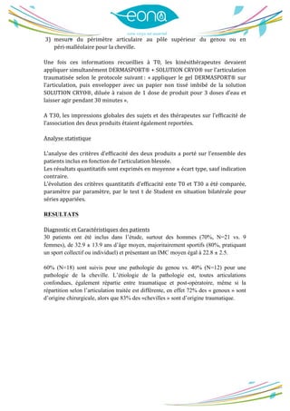  
	
  
3) mesure	
   du	
   périmètre	
   articulaire	
   au	
   pôle	
   supérieur	
   du	
   genou	
   ou	
   en	
  
péri-­‐malléolaire	
  pour	
  la	
  cheville.	
  
	
  
Une	
   fois	
   ces	
   informations	
   recueillies	
   à	
   T0,	
   les	
   kinésithérapeutes	
   devaient	
  
appliquer	
  simultanément	
  DERMASPORT®	
  +	
  SOLUTION	
  CRYO®	
  sur	
  l’articulation	
  
traumatisée	
   selon	
   le	
   protocole	
   suivant	
  :	
   «	
  appliquer	
   le	
   gel	
   DERMASPORT®	
   sur	
  
l’articulation,	
   puis	
   envelopper	
   avec	
   un	
   papier	
   non	
   tissé	
   imbibé	
   de	
   la	
   solution	
  
SOLUTION	
  CRYO®,	
  diluée	
  à	
  raison	
  de	
  1	
  dose	
  de	
  produit	
  pour	
  3	
  doses	
  d’eau	
  et	
  
laisser	
  agir	
  pendant	
  30	
  minutes	
  ».	
  
	
  
A	
  T30,	
  les	
  impressions	
  globales	
  des	
  sujets	
  et	
  des	
  thérapeutes	
  sur	
  l’efficacité	
  de	
  
l’association	
  des	
  deux	
  produits	
  étaient	
  également	
  reportées.	
  
	
  
Analyse	
  statistique	
  
	
  
L’analyse	
  des	
  critères	
  d’efficacité	
  des	
  deux	
  produits	
  a	
  porté	
  sur	
  l’ensemble	
  des	
  
patients	
  inclus	
  en	
  fonction	
  de	
  l’articulation	
  blessée.	
   	
  
Les	
  résultats	
  quantitatifs	
  sont	
  exprimés	
  en	
  moyenne	
  ±	
  écart	
  type,	
  sauf	
  indication	
  
contraire.	
   	
  
L’évolution	
  des	
  critères	
  quantitatifs	
  d’efficacité	
  ente	
  T0	
  et	
  T30	
  a	
  été	
  comparée,	
  
paramètre	
  par	
  paramètre,	
  par	
  le	
  test	
  t	
  de	
  Student	
  en	
  situation	
  bilatérale	
  pour	
  
séries	
  appariées.	
  
	
  
RESULTATS
	
  
Diagnostic	
  et	
  Caractéristiques	
  des	
  patients	
  
30 patients ont été inclus dans l’étude, surtout des hommes (70%, N=21 vs. 9
femmes), de 32.9 ± 13.9 ans d’âge moyen, majoritairement sportifs (80%, pratiquant
un sport collectif ou individuel) et présentant un IMC moyen égal à 22.8 ± 2.5.
60% (N=18) sont suivis pour une pathologie du genou vs. 40% (N=12) pour une
pathologie de la cheville. L’étiologie de la pathologie est, toutes articulations
confondues, également répartie entre traumatique et post-opératoire, même si la
répartition selon l’articulation traitée est différente, en effet 72% des « genoux » sont
d’origine chirurgicale, alors que 83% des «chevilles » sont d’origine traumatique.
	
  
	
  
	
  
	
  
	
  
	
  
	
  
	
  
	
  
 