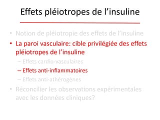 Effets pléiotropes de l’insuline
• Notion de pléiotropie des effets de l’insuline
• La paroi vasculaire: cible privilégiée des effets
pléiotropes de l’insuline
– Effets cardio-vasculaires
– Effets anti-inflammatoires
– Effets anti-athérogènes
• Réconcilier les observations expérimentales
avec les données cliniques?
 