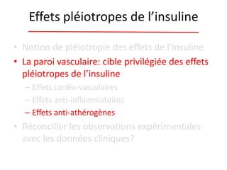 Effets pléiotropes de l’insuline
• Notion de pléiotropie des effets de l’insuline
• La paroi vasculaire: cible privilégiée des effets
pléiotropes de l’insuline
– Effets cardio-vasculaires
– Effets anti-inflammatoires
– Effets anti-athérogènes
• Réconcilier les observations expérimentales
avec les données cliniques?
 
