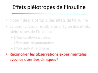 Effets pléiotropes de l’insuline
• Notion de pléiotropie des effets de l’insuline
• La paroi vasculaire: cible privilégiée des effets
pléiotropes de l’insuline
– Effets cardio-vasculaires
– Effets anti-inflammatoires
– Effets anti-athérogènes
• Réconcilier les observations expérimentales
avec les données cliniques?
 