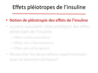 Effets pléiotropes de l’insuline
• Notion de pléiotropie des effets de l’insuline
• La paroi vasculaire: cible privilégiée des effets
pléiotropes de l’insuline
– Effets cardio-vasculaires
– Effets anti-inflammatoires
– Effets anti-athérogènes
• Réconcilier les observations expérimentales
avec les données cliniques?
 