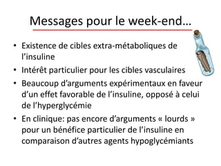Messages pour le week-end…
• Existence de cibles extra-métaboliques de
l’insuline
• Intérêt particulier pour les cibles vasculaires
• Beaucoup d’arguments expérimentaux en faveur
d’un effet favorable de l’insuline, opposé à celui
de l’hyperglycémie
• En clinique: pas encore d’arguments « lourds »
pour un bénéfice particulier de l’insuline en
comparaison d’autres agents hypoglycémiants
 