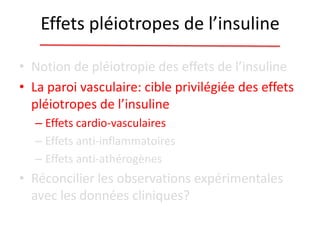 Effets pléiotropes de l’insuline
• Notion de pléiotropie des effets de l’insuline
• La paroi vasculaire: cible privilégiée des effets
pléiotropes de l’insuline
– Effets cardio-vasculaires
– Effets anti-inflammatoires
– Effets anti-athérogènes
• Réconcilier les observations expérimentales
avec les données cliniques?
 