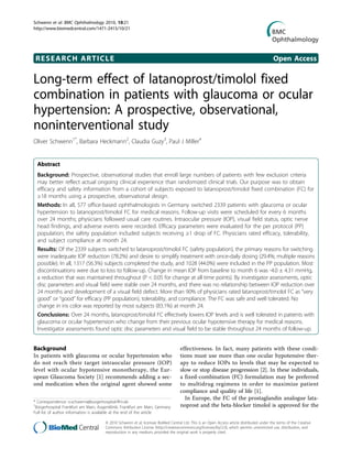 Schwenn et al. BMC Ophthalmology 2010, 10:21
http://www.biomedcentral.com/1471-2415/10/21




 RESEARCH ARTICLE                                                                                                                           Open Access

Long-term effect of latanoprost/timolol fixed
combination in patients with glaucoma or ocular
hypertension: A prospective, observational,
noninterventional study
Oliver Schwenn1*, Barbara Heckmann2, Claudia Guzy3, Paul J Miller4


  Abstract
  Background: Prospective, observational studies that enroll large numbers of patients with few exclusion criteria
  may better reflect actual ongoing clinical experience than randomized clinical trials. Our purpose was to obtain
  efficacy and safety information from a cohort of subjects exposed to latanoprost/timolol fixed combination (FC) for
  ≥18 months using a prospective, observational design.
  Methods: In all, 577 office-based ophthalmologists in Germany switched 2339 patients with glaucoma or ocular
  hypertension to latanoprost/timolol FC for medical reasons. Follow-up visits were scheduled for every 6 months
  over 24 months; physicians followed usual care routines. Intraocular pressure (IOP), visual field status, optic nerve
  head findings, and adverse events were recorded. Efficacy parameters were evaluated for the per protocol (PP)
  population; the safety population included subjects receiving ≥1 drop of FC. Physicians rated efficacy, tolerability,
  and subject compliance at month 24.
  Results: Of the 2339 subjects switched to latanoprost/timolol FC (safety population), the primary reasons for switching
  were inadequate IOP reduction (78.2%) and desire to simplify treatment with once-daily dosing (29.4%; multiple reasons
  possible). In all, 1317 (56.3%) subjects completed the study, and 1028 (44.0%) were included in the PP population. Most
  discontinuations were due to loss to follow-up. Change in mean IOP from baseline to month 6 was -4.0 ± 4.31 mmHg,
  a reduction that was maintained throughout (P < 0.05 for change at all time points). By investigator assessments, optic
  disc parameters and visual field were stable over 24 months, and there was no relationship between IOP reduction over
  24 months and development of a visual field defect. More than 90% of physicians rated latanoprost/timolol FC as “very
  good” or “good” for efficacy (PP population), tolerability, and compliance. The FC was safe and well tolerated. No
  change in iris color was reported by most subjects (83.1%) at month 24.
  Conclusions: Over 24 months, latanoprost/timolol FC effectively lowers IOP levels and is well tolerated in patients with
  glaucoma or ocular hypertension who change from their previous ocular hypotensive therapy for medical reasons.
  Investigator assessments found optic disc parameters and visual field to be stable throughout 24 months of follow-up.


Background                                                                         effectiveness. In fact, many patients with these condi-
In patients with glaucoma or ocular hypertension who                               tions must use more than one ocular hypotensive ther-
do not reach their target intraocular pressure (IOP)                               apy to reduce IOPs to levels that may be expected to
level with ocular hypotensive monotherapy, the Eur-                                slow or stop disease progression [2]. In these individuals,
opean Glaucoma Society [1] recommends adding a sec-                                a fixed-combination (FC) formulation may be preferred
ond medication when the original agent showed some                                 to multidrug regimens in order to maximize patient
                                                                                   compliance and quality of life [1].
                                                                                     In Europe, the FC of the prostaglandin analogue lata-
* Correspondence: o.schwenn@burgerhospital-ffm.de
1
 Bürgerhospital Frankfurt am Main, Augenklinik, Frankfurt am Main, Germany         noprost and the beta-blocker timolol is approved for the
Full list of author information is available at the end of the article

                                      © 2010 Schwenn et al; licensee BioMed Central Ltd. This is an Open Access article distributed under the terms of the Creative
                                      Commons Attribution License (http://creativecommons.org/licenses/by/2.0), which permits unrestricted use, distribution, and
                                      reproduction in any medium, provided the original work is properly cited.
 