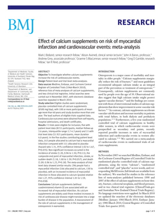 RESEARCH

                                      Effect of calcium supplements on risk of myocardial
                                      infarction and cardiovascular events: meta-analysis
                                      Mark J Bolland, senior research fellow,1 Alison Avenell, clinical senior lecturer,2 John A Baron, professor,3
                                      Andrew Grey, associate professor,1 Graeme S MacLennan, senior research fellow,2 Greg D Gamble, research
                                      fellow,1 Ian R Reid, professor1

1
  Department of Medicine, Faculty     ABSTRACT                                                      INTRODUCTION
of Medical and Health Sciences,       Objective To investigate whether calcium supplements
University of Auckland, Private Bag                                                                 Osteoporosis is a major cause of morbidity and mor-
92 019, Auckland 1142, New            increase the risk of cardiovascular events.                   tality in older people.1 Calcium supplements margin-
Zealand                               Design Patient level and trial level meta-analyses.           ally reduce the risk of fracture,2 3 and most guidelines
2
  Health Services Research Unit,      Data sources Medline, Embase, and Cochrane Central            recommend adequate calcium intake as an integral
University of Aberdeen
3
                                      Register of Controlled Trials (1966-March 2010),              part of the prevention or treatment of osteoporosis.4 5
  Department of Medicine, and
Department of Community and           reference lists of meta-analyses of calcium supplements,      Consequently, calcium supplements are commonly
Family Medicine, Dartmouth            and two clinical trial registries. Initial searches were      used by people over the age of 50. Observational stu-
Medical School, NH, USA               carried out in November 2007, with electronic database        dies suggest that high calcium intake might protect
Correspondence to: I R Reid           searches repeated in March 2010.
i.reid@auckland.ac.nz                                                                               against vascular disease,6-8 and the findings are consis-
                                      Study selection Eligible studies were randomised,             tent with those of interventional studies of calcium sup-
Cite this as: BMJ 2010;341:c3691      placebo controlled trials of calcium supplements              plements that show improvement in some vascular risk
doi:10.1136/bmj.c3691
                                      (≥500 mg/day), with 100 or more participants of mean          factors.9-11 In contrast, calcium supplements accelerate
                                      age more than 40 years and study duration more than one       vascular calcification and increase mortality in patients
                                      year. The lead authors of eligible trials supplied data.      with renal failure, in both dialysis and predialysis
                                      Cardiovascular outcomes were obtained from self reports,      populations.12-14 Furthermore, a five year randomised
                                      hospital admissions, and death certificates.                  controlled trial of calcium supplements in healthy
                                      Results 15 trials were eligible for inclusion, five with      older women, in which cardiovascular events were
                                      patient level data (8151 participants, median follow-up       prespecified as secondary end points, recently
                                      3.6 years, interquartile range 2.7-4.3 years) and 11 with
                                                                                                    reported possible increases in rates of myocardial
                                      trial level data (11 921 participants, mean duration
                                                                                                    infarction and cardiovascular events in women allo-
                                      4.0 years). In the five studies contributing patient level
                                                                                                    cated to calcium.15 16 We carried out a meta-analysis
                                      data, 143 people allocated to calcium had a myocardial
                                                                                                    of cardiovascular events in randomised trials of cal-
                                      infarction compared with 111 allocated to placebo
                                                                                                    cium supplements.
                                      (hazard ratio 1.31, 95% confidence interval 1.02 to 1.67,
                                      P=0.035). Non-significant increases occurred in the
                                                                                                    METHODS
                                      incidence of stroke (1.20, 0.96 to 1.50, P=0.11), the
                                      composite end point of myocardial infarction, stroke, or      In November 2007 we searched Medline, Embase, and
                                      sudden death (1.18, 1.00 to 1.39, P=0.057), and death         the Cochrane Central Register of Controlled Trials for
                                      (1.09, 0.96 to 1.23, P=0.18). The meta-analysis of trial      randomised placebo controlled trials of calcium sup-
                                      level data showed similar results: 296 people had a           plements, using the terms “calcium”, “randomised
                                      myocardial infarction (166 allocated to calcium, 130 to       controlled trial”, and “placebo” as text words, and cor-
                                      placebo), with an increased incidence of myocardial           responding MeSH terms (full details are available from
                                      infarction in those allocated to calcium (pooled relative     the authors). We searched for studies in the reference
                                      risk 1.27, 95% confidence interval 1.01 to 1.59,              lists of meta-analyses published between 1990 and
                                      P=0.038).                                                     2007 of the effect of calcium supplements on bone den-
                                      Conclusions Calcium supplements (without                      sity, fracture, colorectal neoplasia, and blood pressure,
                                      coadministered vitamin D) are associated with an              and in two clinical trial registries (ClinicalTrials.gov
                                      increased risk of myocardial infarction. As calcium           and Australian New Zealand Clinical Trials Registry).
                                      supplements are widely used these modest increases in         No language restrictions were applied. In March 2010
                                      risk of cardiovascular disease might translate into a large   we updated the searches of the electronic databases
                                      burden of disease in the population. A reassessment of        (Medline: January 1966-March 2010, Embase: Janu-
                                      the role of calcium supplements in the management of          ary 1980-March 2010, Central Register of Controlled
                                      osteoporosis is warranted.                                    Trials: first quarter 2010).
BMJ | ONLINE FIRST | bmj.com                                                                                                                        page 1 of 9
 