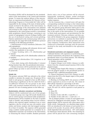 Ramírez et al. Trials 2011, 12:46                                                                           Page 5 of 10
http://www.trialsjournal.com/content/12/1/46




Procedures (SOPs) will be developed for the standardi-       blocks with a size of four patients will be selected.
zation of the interventions in the control and treatment     Sequentially numbered, opaque, sealed envelopes
groups. To ensure the uniform delivery of the interven-      (SNOSE) were developed for the implementation of the
tions, an experienced periodontist (JS, Director of Peri-    random sequence.
odontology Program at Universidad del Valle) will be           On the treatment day, a trained nurse will open the
responsible for the training of the team of dental profes-   corresponding numbered envelope at the Cañaveralejo
sionals involved in the delivery of the interventions. In    Health Center or at the dental clinics Universidad del
addition, a videotape of the interventions were obtained     Valle. The patient’s group allocation will be given to the
and reviewed to fully comply with the protocol. Patients     periodontist to perform the corresponding intervention.
randomized to the control group received a conventional      Due to the nature of the interventions, it is no possible
adult prophylaxis (dental cleaning), consisting in one       to blind study participants and periodontists for the
session of supragingival removal of plaque biofilm with      treatment protocol. Outcome evaluators and data ana-
the use of mechanical scaling and coronal polishing.         lysts will be blinded to the group assignment. Detailed
Patients randomized to the treatment group will be trea-     instructions on methods to maintain the blind will be
ted using the one-stage full-mouth disinfection protocol     given to the researchers, health care providers and out-
consisting in the following procedures:                      come evaluators. Furthermore, these instructions were
  • Administration of local anesthesia [lidocaine (1%)       reinforced in bimonthly meetings with the personal
with epinephrine]                                            involved in the study and detailed in the operations
  • Scaling and root planing with ultrasonic devices and     manual.
curettes, four quadrants in one session
  • Tongue brushing with a 1% chlorhexidine gel              Periodontal examination and subgingival samples
(1 minute)                                                   Calibrated dentists with experience in performing peri-
  • Mouth rinsing with a 0.2% chlorhexidine solution for     odontal examinations will perform the evaluation of the
(2 minutes)                                                  periodontal status of recruited patients. The following
  • Subgingival chlorhexidine (1%) irrigation in all         clinical parameters will be evaluated:
pockets                                                        A. Number of present teeth.
  • Twice daily rinsing with chlorhexidine (1 minute)          B. Gingival Margin Level (GML): distance in milli-
during fourteen days after the periodontal intervention      meters from the cemental-enamel junction (CEJ) to the
  • Dental extractions will be performed at the end of       gingival margin.
patient follow-up (only in cases of teeth that could not       C. Probing Pocket Depth (PD): Distance in millimeters
be preserved)                                                from the gingival margin to the periodontal pocket as
                                                             measured with a calibrated periodontal probe.
Sample size                                                    D. Clinical Attachment Level (CAL): distance in milli-
The primary outcome FMD was selected as the critical         meters from the CEJ to the deepest aspect of the period-
variable to calculate the sample size. 49 patients (98 in    ontal sulcus or pocket.
total) in each group are required to have an 80% chance        E. Bleeding on Probing (BOP): the presence of BOP
of detecting as significant (at the two sided 5% level) a    will be expressed as yes/no at each site. The extent of
1% difference between the two groups in the mean             BOP will be reported as a percentage of all sites.
FMD, with assumed standard deviation of 2.6 and a              GML, PD, and CAL will be recorded at six sites per
planned 15% rate of missing patients on the follow up.       tooth. PD and CAL will be reported in each patient as
                                                             follows:
Randomization, allocation concealment and blinding             A. Mean PD
Subjects will be randomized into one of two groups:            B. Mean CAL
1) treatment group (one stage full-mouth disinfection),        C. Number of sites with PD ≥ 4 and PD ≥ 5
and 2) control group (conventional adult prophylaxis).         D. Number of sites with CAL ≥ 3 and CAL ≥ 4
Randomization will be stratified on the basis of gender        The six deepest pockets (>4 mm) on each patient were
(male or female), and smoking status (current smokers:       selected for subgingival microbial samples. The supra-
subjects who reported regular smoking of one or more         gingival plaque will be removed with cotton gauze and a
cigarettes a day for at least one year; non-smokers: never   sterile curette. Subsequently, two absorbent paper points
smoke and former smokers who had stopped smoking             (#45) are introduced to the bottom of each pocket for a
for at least 12 months). The sequence will be generated      period of 20 seconds. Six points will be collected in a
using a random number generator in a computer by an          sterile Eppendorf tube and stored at - 70°C until analysis
independent researcher not involved in the interventions     by Polymerase Chain Reaction (PCR). The remaining six
or measuring the clinical variables. Random permuted         points will be placed into vials containing transport
 