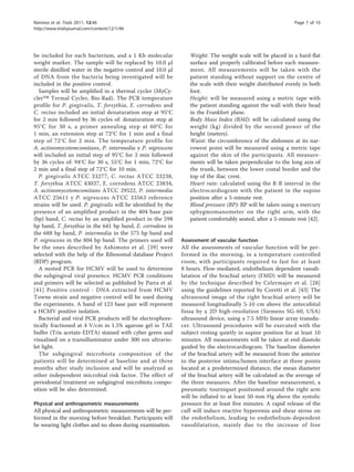Ramírez et al. Trials 2011, 12:46                                                                               Page 7 of 10
http://www.trialsjournal.com/content/12/1/46




be included for each bacterium, and a 1 Kb molecular               Weight: The weight scale will be placed in a hard-flat
weight marker. The sample will be replaced by 10.0 μl              surface and properly calibrated before each measure-
sterile distilled water in the negative control and 10.0 μl        ment. All measurements will be taken with the
of DNA from the bacteria being investigated will be                patient standing without support on the centre of
included in the positive control.                                  the scale with their weight distributed evenly in both
   Samples will be amplified in a thermal cycler (MyCy-            foot.
cler™ Termal Cycler, Bio-Rad). The PCR temperature                 Height: will be measured using a metric tape with
profile for P. gingivalis, T. forsythia, E. corrodens and          the patient standing against the wall with their head
C. rectus included an initial denaturation step at 95°C            in the Frankfort plane.
for 2 min followed by 36 cycles of: denaturation step at           Body Mass Index (BMI): will be calculated using the
95°C for 30 s, a primer annealing step at 60°C for                 weight (kg) divided by the second power of the
1 min, an extension step at 72°C for 1 min and a final             height (meters).
step of 72°C for 2 min. The temperature profile for                Waist: the circumference of the abdomen at its nar-
A. actinomycetemcomitans, P. intermedia y P. nigrescens            rowest point will be measured using a metric tape
will included an initial step of 95°C for 2 min followed           against the skin of the participants. All measure-
by 36 cycles of: 94°C for 30 s, 55°C for 1 min, 72°C for           ments will be taken perpendicular to the long axis of
2 min and a final step of 72°C for 10 min.                         the trunk, between the lower costal border and the
   P. gingivalis ATCC 33277, C. rectus ATCC 33238,                 top of the iliac crest.
T. forsythia ATCC 43037, E. corrodens ATCC 23834,                  Heart rate: calculated using the R-R interval in the
A. actinomycetemcomitans ATCC 29522, P. intermedia                 electrocardiogram with the patient in the supine
ATCC 25611 y P. nigrescens ATCC 33563 reference                    position after a 5-minute rest.
strains will be used. P. gingivalis will be identified by the      Blood pressure (BP): BP will be taken using a mercury
presence of an amplified product in the 404 base pair              sphygmomanometer on the right arm, with the
(bp) band, C. rectus by an amplified product in the 598            patient comfortably seated, after a 5-minute rest [42].
bp band, T. forsythia in the 641 bp band, E. corrodens in
the 688 bp band, P. intermedia in the 575 bp band and
P. nigrescens in the 804 bp band. The primers used will         Assessment of vascular function
be the ones described by Ashimoto et al. [39] were              All the assessments of vascular function will be per-
selected with the help of the Ribosomal database Project        formed in the morning, in a temperature controlled
(RDP) program.                                                  room, with participants required to fast for at least
   A nested PCR for HCMV will be used to determine              8 hours. Flow-mediated, endothelium dependent vasodi-
the subgingival viral presence. HCMV PCR conditions             latation of the brachial artery (FMD) will be measured
and primers will be selected as published by Parra et al.       by the technique described by Celermajer et al. [28]
[41] Positive control - DNA extracted from HCMV                 using the guidelines reported by Coretti et al. [43] The
Towne strain and negative control will be used during           ultrasound image of the right brachial artery will be
the experiments. A band of 123 base pair will represent         measured longitudinally 5-10 cm above the antecubital
a HCMV positive isolation.                                      fossa by a 2D high-resolution (Siemens SG-60, USA)
   Bacterial and viral PCR products will be electrophore-       ultrasound device, using a 7.5 MHz linear array transdu-
tically fractioned at 4 V/cm in 1.5% agarose gel in TAE         cer. Ultrasound procedures will be executed with the
buffer (Tris acetate-EDTA) stained with cyber green and         subject resting quietly in supine position for at least 10
visualised on a transilluminator under 300 nm ultravio-         minutes. All measurements will be taken at end-diastole
let light.                                                      guided by the electrocardiogram. The baseline diameter
   The subgingival microbiota composition of the                of the brachial artery will be measured from the anterior
patients will be determined at baseline and at three            to the posterior intima/lumen interface at three points
months after study inclusion and will be analyzed as            located at a predetermined distance, the mean diameter
other independent microbial risk factor. The effect of          of the brachial artery will be calculated as the average of
periodontal treatment on subgingival microbiota compo-          the three measures. After the baseline measurement, a
sition will be also determined.                                 pneumatic tourniquet positioned around the right arm
                                                                will be inflated to at least 50 mm Hg above the systolic
Physical and anthropometric measurements                        pressure for at least five minutes. A rapid release of the
All physical and anthropometric measurements will be per-       cuff will induce reactive hyperemia and shear stress on
formed in the morning before breakfast. Participants will       the endothelium, leading to endothelium-dependent
be wearing light clothes and no shoes during examination.       vasodilatation, mainly due to the increase of free
 