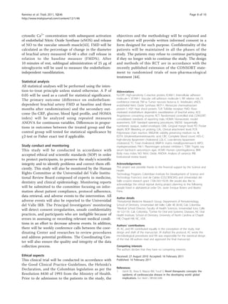 Ramírez et al. Trials 2011, 12:46                                                                                             Page 8 of 10
http://www.trialsjournal.com/content/12/1/46




cytosolic Ca2+ concentration with subsequent activation       objectives and the methodology will be explained and
of endothelial Nitric Oxide Synthase (eNOS) and release       the patient will provide written informed consent in a
of NO to the vascular smooth muscle[43]. FMD will be          form designed for such purpose. Confidentiality of the
calculated as the percentage of change in the diameter        patients will be maintained in all the phases of the
of brachial artery measured 45-60 s after cuff release in     study. The patients may refuse to continue participating
relation to the baseline measure (FMD%). After                if they no longer wish to continue the study. The design
10 minutes of rest, sublingual administration of 25 μg of     and methods of this RCT are in accordance with the
nitroglycerin will be used to measure the endothelium-        recently published extension of the CONSORT state-
independent vasodilatation.                                   ment to randomized trials of non-pharmacological
                                                              treatment [44].
Statistical analysis
All statistical analyses will be performed using the inten-
tion-to-treat principle unless stated otherwise. A P of       Abbreviations
0.05 will be used as a cutoff for statistical significance.   hs-CRP: High-sensitivity C-reactive protein; ICAM-1: Intercellular adhesion
                                                              molecule-1; VCAM-1: Vascular cell adhesion molecule-1; RR: relative risk; CI:
The primary outcome (difference on endothelium-
                                                              confidence interval; TNF-α: Tumor necrosis factor-α; IL: Interleukin; eNOS:
dependent brachial artery FMD at baseline and three           endothelial Nitric Oxide Synthase; MCP-1: Monocyte chemoattractant
months after randomization) and the secondary out-            protein-1; HSP: Heat shock protein; TLR: Toll-like receptor; FMD: Flow-
                                                              mediated endothelium dependent vasodilatation of brachial artery; ACE:
come (hs-CRP, glucose, blood lipid profile, and HOMA
                                                              Angiotensin converting enzyme; RCT: Randomized controlled trial; CONSORT:
index) will be analyzed using repeated measures               consolidated standards of reporting trials; HOMA: Homeostatic model
ANOVA for continuous variables. Differences in propor-        assessment; SOP: Standard operating procedures; SNOSE: Sequentially
                                                              numbered, opaque, sealed envelopes; GML: Gingival margin level; PD: Pocket
tions in outcomes between the treated group and the
                                                              depth; BOP: Bleeding on probing; CAL: Clinical attachment level; PCR:
control group will tested for statistical significance by     Polymerase chain reaction; VMGA-III: viability preserving medium no. III;
c2-test or Fisher exact test if applicable.                   EDTA: Ethylenediaminetetraacetic acid; CBC: Complete blood count; HDL-C:
                                                              high-density lipoprotein cholesterol; LDL-C: Low-density lipoprotein
                                                              cholesterol; TC: Total cholesterol; MMP-9: matrix metalloproteinase-9; MPO:
Study conduct and monitoring                                  myeloperoxidase; PAI-1: Plasminogen activator inhibitor-1; TSBV: Tryptic soy
This study will be conducted in accordance with               serum bacitracin vancomycin agar; HCMV: Human cytomegalovirus; BMI:
                                                              Body mass index; NO: Nitric Oxide; ANOVA: Analysis of variance; IRB:
accepted ethical and scientific standards (SOP) in order
                                                              Institutional review board.
to protect participants, to preserve the study’s scientific
integrity and to identify problems and correct them effi-     Acknowledgements
                                                              This project was possible thanks to the financial support by the Science and
ciently. This study will also be monitored by the Human
                                                              Health
Rights Committee at the Universidad del Valle Institu-        Technology Program, Colombian Institute for Development of Science and
tional Review Board composed of experts in medicine,          Technology Francisco José de Caldas (COLCIENCIAS) and Universidad del
                                                              Valle co-joint research grant 1106-343-19239. We would also like to
dentistry and clinical epidemiology. Monitoring reports
                                                              acknowledge the critical reprisal during project planning to the following
will be submitted to the committee focusing on infor-         people listed in alphabetical order Drs. Javier Enrique Botero and Beatriz
mation about patient compliance, protocol adherence,          Parra.
data retrieval, and adverse events to the intervention. All
                                                              Author details
adverse events will also be reported to the Universidad       1
                                                               Periodontal Medicine Research Group, Department of Periodontology,
del Valle IRB. The Principal Investigators’ monitoring        School of Dentistry, Universidad del Valle, Calle 4B 36-00, Cali, Colombia.
                                                              2
                                                               Medical School Director, Faculty of Health Sciences, Universidad Icesi, Calle
will detect consent irregularities, unsafe confidentiality
                                                              18 122-135, Cali, Colombia. 3Center for Oral and Systemic Diseases, NC Oral
practices, and participants who are ineligible because of     Health Institute, School of Dentistry, University of North Carolina at Chapel
errors in assessing or recording relevant medical condi-      Hill, Chapel Hill, NC, USA.
tions in an effort to decrease adverse events. In addition,
                                                              Authors’ contributions
there will be weekly conference calls between the coor-       JR, AC, and RA contributed equally in the conception of the study, trial
dinating Center and researches to review procedures           design and draft of the manuscript. JR drafted the protocol, AC wrote the
                                                              microbiological procedures and RA was responsible for the statistical design
and address potential problems. The Coordinating Cen-
                                                              of the trial. All authors read and approved the final manuscript.
ter will also ensure the quality and integrity of the data
collection process.                                           Competing interests
                                                              The authors declare that they have no competing interests.

Ethical aspects                                               Received: 27 August 2010 Accepted: 16 February 2011
This clinical trial will be conducted in accordance with      Published: 16 February 2011
the Good Clinical Practice Guidelines, the Helsinki’s
                                                              References
Declaration, and the Colombian legislation as per the
                                                              1. Gersh BJ, Sliwa K, Mayosi BM, Yusuf S: Novel therapeutic concepts: the
Resolution 8430 of 1993 from the Ministry of Health.              epidemic of cardiovascular disease in the developing world: global
Prior to de admission to the patients in the study, the           implications. Eur Heart J 31:642-648.
 
