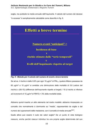 Istituto Nazionale per lo Studio e la Cura dei Tumori, Milano
S.C. Epidemiologia Ambientale e Registro Tumori


soglia, ma piuttosto la media annuale dell’inquinante. Il calcolo del numero dei decessi

“in eccesso” è semplicemente calcolabile come descritto in fig. 8.




                  Effetti a breve termine


                             Numero eventi “anticipati” =

                              Incidenza di base
                                       x
                     rischio stimato dalle “serie temporali”
                                       x
                     livelli dell’inquinante rispetto al target



Fig. 8 - Metodo per il calcolo del numero di eventi a breve termine

Se ad es. il rischio è dello 0.6% per ogni 10 µg/m³ di PM10, qualora Milano passasse da

60 µg/m³ a 10 µg/m³ si avrebbe una diminuzione della mortalità di 0.6 (valore del

rischio) x (60-10) (differenza dell’inquinante rispetto al target) / 10 (il rischio si riferisce

ad incrementi di 10 µg/m³ di PM10) = 3% della mortalità totale.



Abbiamo quindi inserito un altro elemento nel nostro modello: abbiamo rimpiazzato un

concetto che normalmente è dominante sui “media”, rappresentato da soglie e dal

numero dei superamenti delle medesime, con il concetto di media annuale10,11.

Quale allora può essere il ruolo dei valori soglia? Da un punto di vista biologico

nessuno, anche perché ciascun individuo ha una propria soglia determinata dal suo

                                              10
 