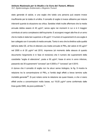 Istituto Nazionale per lo Studio e la Cura dei Tumori, Milano
S.C. Epidemiologia Ambientale e Registro Tumori


stato generale di salute, e una soglia che tutela una persona può essere invece

insufficiente per la tutela di un’altra. Il concetto di soglia è invece utilissimo per indurre

interventi quando la situazione sia critica. Sarebbe infatti inutile affermare che la media

annuale debba essere di 40 µg/m³, senza agire nei momenti in cui vi è il maggior

contributo al carico complessivo dell’inquinante. E accorgersi magari alla fine di un anno

che la media è stata ben superiore a 40 µg/m³. Il numero di superamenti di una soglia è

ben collegato con il concetto di media annuale. Tanto è vero che la direttiva sulla qualità

dell’aria della CE, al fine di ottenere una media annuale di PM10 del valore di 40 µg/m³

nel 2005 e di 20 µg/m³ nel 2010, imponeva (al momento della stesura di questo

documento l’argomento è in fase di revisione) che il numero dei superamenti della

cosiddetta “soglia di attenzione”, posta a 50 µg/m³, fosse di anno in anno inferiore,

passando dai 35 superamenti “concessi” per il 2005 a 7 “concessi” per il 2010.

A riprova che il concetto di soglia non ha alcun senso biologico, la fig. 9 mostra la

relazione tra la concentrazione di PM10 e l’entità degli effetti a breve termine sulla

mortalità generale12. Si può notare come la relazione sia quasi lineare, e che vi siano

effetti anche a concentrazioni molto basse, sui 10-20 µg/m³ come confermato dalle

linee guide OMS, da poco pubblicate 13.




                                             11
 