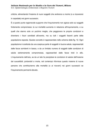 Istituto Nazionale per lo Studio e la Cura dei Tumori, Milano
S.C. Epidemiologia Ambientale e Registro Tumori


critiche, alimentando l’insieme di nuovi soggetti che andranno a morire (o a ricoverarsi

in ospedale) nei giorni successivi.

È a questo punto ragionevole supporre che l’inquinamento non agisca solo sui soggetti

fortemente compromessi, la cui mortalità aumenta in relazione all’inquinamento, e su

quelli che stanno solo un pochino meglio, che peggiorano le proprie condizioni e

diventano i futuri candidati all’evento, ma su tutti i soggetti facenti parte della

popolazione esposta. Questo concetto è rappresentato nello schema della fig. 12. Ogni

popolazione è costituita da una cospicua parte di soggetti in buona salute, rappresentati

dalle facce sorridenti in basso, e da un limitato numero di soggetti dalle condizioni di

salute   estremamente     compromesse,     rappresentati    dalle   facce   tristi   in   alto.

L’inquinamento dell’aria, se da un lato fa precipitare le condizioni di salute dell’insieme

dei suscettibili, portandoli a morte, nel contempo rifornisce questo insieme di nuove

persone che contribuiranno alla mortalità (o ai ricoveri) nei giorni successivi se

l’inquinamento permarrà elevato.




                                            15
 