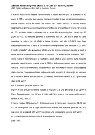 Istituto Nazionale per lo Studio e la Cura dei Tumori, Milano
S.C. Epidemiologia Ambientale e Registro Tumori


I numeri indicati nella tabella rappresentano il rischio relativo per un aumento di 10

µg/m³ di PM2.5. Le prime due colonne riportano i risultati di due periodi di osservazione,

mentre l’ultima riporta la media del valore per l’intero periodo. Il rischio relativo

rappresenta in prima approssimazione l’aumento della probabilità dell’evento. Un rischio

di 1.06 - aumento della mortalità per tutte le cause (All-cause) - significa che per ogni 10

µg/m³ di PM2.5 la mortalità generale è aumentata del 6%. Che sia di circa 10 volte

superiore al valore per gli effetti a breve termine, pari allo 0.3-0.6% non deve

sorprendere in quanto si tratta di un effetto di una esposizione che è durata 15-20 anni.

Il nostro modello11 che prevedeva effetti a lungo termine maggiori rispetto a quelli a

breve termine trova così una conferma. Il valore di 1.06 è stato anche scelto dall’OMS 9

come valore di riferimento per la valutazione degli effetti a lungo termine sulla mortalità

generale, considerando questa volta il PM2.5. Utilizzando questi valori è possibile

valutare l’eccesso di mortalità a lungo termine, cioè il numero di decessi che sarebbero

stati evitati se l’esposizione fosse stata quella dello scenario di riferimento, ad esempio

se il valore di media annuale del PM10 a Milano, invece che intorno ai 60 µg/m³ fosse

stato di 30 µg/m³.

Per la mortalità generale avremo che:

Da 60, media annuale di Milano rispetto a 30 µg/m³ vi è una differenza di 30 µg/m³ di

PM10. Tenendo conto che il PM2.5 è l’80% del PM10 avremo che questa differenza in

termini di PM2.5 è di 24.

Il rischio relativo (RR) diventa 1+ 0.06 (incremento di rischio per 10 µg/m³) x 24 /10 pari

a 1.14; ciò significa che a lungo termine ci si attende una mortalità generale del 14%

superiore tra gli esposti a 60 µg/m³ rispetto ad una popolazione esposta a 30 µg/m³.

La quota attribuibile della mortalità è ricavabile dalla formula:

(RR-1)/RR



                                             19
 