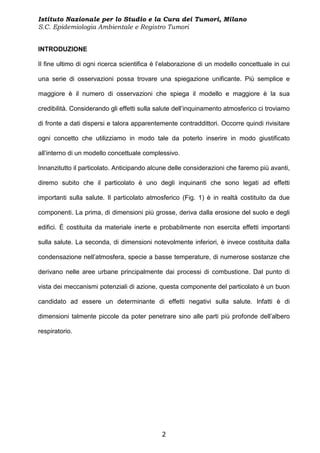 Istituto Nazionale per lo Studio e la Cura dei Tumori, Milano
S.C. Epidemiologia Ambientale e Registro Tumori


INTRODUZIONE

Il fine ultimo di ogni ricerca scientifica è l’elaborazione di un modello concettuale in cui

una serie di osservazioni possa trovare una spiegazione unificante. Più semplice e

maggiore è il numero di osservazioni che spiega il modello e maggiore è la sua

credibilità. Considerando gli effetti sulla salute dell’inquinamento atmosferico ci troviamo

di fronte a dati dispersi e talora apparentemente contraddittori. Occorre quindi rivisitare

ogni concetto che utilizziamo in modo tale da poterlo inserire in modo giustificato

all’interno di un modello concettuale complessivo.

Innanzitutto il particolato. Anticipando alcune delle considerazioni che faremo più avanti,

diremo subito che il particolato è uno degli inquinanti che sono legati ad effetti

importanti sulla salute. Il particolato atmosferico (Fig. 1) è in realtà costituito da due

componenti. La prima, di dimensioni più grosse, deriva dalla erosione del suolo e degli

edifici. È costituita da materiale inerte e probabilmente non esercita effetti importanti

sulla salute. La seconda, di dimensioni notevolmente inferiori, è invece costituita dalla

condensazione nell’atmosfera, specie a basse temperature, di numerose sostanze che

derivano nelle aree urbane principalmente dai processi di combustione. Dal punto di

vista dei meccanismi potenziali di azione, questa componente del particolato è un buon

candidato ad essere un determinante di effetti negativi sulla salute. Infatti è di

dimensioni talmente piccole da poter penetrare sino alle parti più profonde dell’albero

respiratorio.




                                             2
 