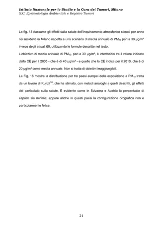 Istituto Nazionale per lo Studio e la Cura dei Tumori, Milano
S.C. Epidemiologia Ambientale e Registro Tumori




La fig. 15 riassume gli effetti sulla salute dell’inquinamento atmosferico stimati per anno

nei residenti in Milano rispetto a uno scenario di media annuale di PM10 pari a 30 µg/m³

invece degli attuali 60, utilizzando le formule descritte nel testo.

L’obiettivo di media annuale di PM10, pari a 30 µg/m³, è intermedio tra il valore indicato

dalla CE per il 2005 - che è di 40 µg/m³ - e quello che la CE indica per il 2010, che è di

20 µg/m³ come media annuale. Non si tratta di obiettivi irraggiungibili.

La Fig. 16 mostra la distribuzione per tre paesi europei della esposizione a PM10 tratta

da un lavoro di Kunzli18, che ha stimato, con metodi analoghi a quelli descritti, gli effetti

del particolato sulla salute. È evidente come in Svizzera e Austria la percentuale di

esposti sia minima; eppure anche in questi paesi la configurazione orografica non è

particolarmente felice.




                                             21
 