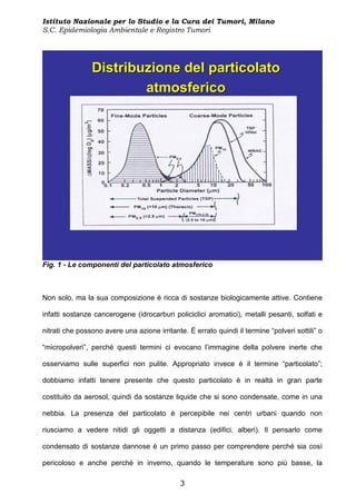 Istituto Nazionale per lo Studio e la Cura dei Tumori, Milano
S.C. Epidemiologia Ambientale e Registro Tumori




                Distribuzione del particolato
                        atmosferico




Fig. 1 - Le componenti del particolato atmosferico



Non solo, ma la sua composizione è ricca di sostanze biologicamente attive. Contiene

infatti sostanze cancerogene (idrocarburi policiclici aromatici), metalli pesanti, solfati e

nitrati che possono avere una azione irritante. È errato quindi il termine “polveri sottili” o

“micropolveri”, perché questi termini ci evocano l’immagine della polvere inerte che

osserviamo sulle superfici non pulite. Appropriato invece è il termine “particolato”;

dobbiamo infatti tenere presente che questo particolato è in realtà in gran parte

costituito da aerosol, quindi da sostanze liquide che si sono condensate, come in una

nebbia. La presenza del particolato è percepibile nei centri urbani quando non

riusciamo a vedere nitidi gli oggetti a distanza (edifici, alberi). Il pensarlo come

condensato di sostanze dannose è un primo passo per comprendere perché sia così

pericoloso e anche perché in inverno, quando le temperature sono più basse, la

                                              3
 