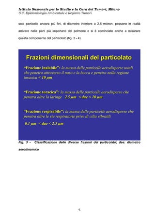 Istituto Nazionale per lo Studio e la Cura dei Tumori, Milano
S.C. Epidemiologia Ambientale e Registro Tumori


solo particelle ancora più fini, di diametro inferiore a 2.5 micron, possono in realtà

arrivare nella parti più importanti del polmone e si è cominciato anche a misurare

questa componente del particolato (fig. 3 - 4).




     Frazioni dimensionali del particolato
   “Frazione inalabile”: la massa delle particelle aerodisperse totali
   che penetra attraverso il naso e la bocca e penetra nella regione
   toracica < 10 µm


   “Frazione toracica”: la massa delle particelle aerodisperse che
   penetra oltre la laringe 2.5 µm < dae < 10 µm


   “Frazione respirabile”: la massa delle particelle aerodisperse che
   penetra oltre le vie respiratorie prive di cilia vibratili
    0.1 µm < dae < 2.5 µm



Fig. 3 -   Classificazione delle diverse frazioni del particolato; dae: diametro

aerodinamico




                                            5
 