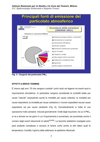 Istituto Nazionale per lo Studio e la Cura dei Tumori, Milano
S.C. Epidemiologia Ambientale e Registro Tumori



           Principali fonti di emissione del
               particolato atmosferico
                                                             Inventario delle em issioni
                                                              Inventario delle em issioni
                                                                  (IN EM A R 2001)
                                                                   (IN EM A R 2001)
                  E m issio ni in pro vin cia di M ilan o

             PM10                                                 Produz ione energia e trasform. c om bustibili

                                                                  Com bustione non industriale

                                                                  Com bustione nell'industria

                                                                  Proc es si produttivi

                                                                  Estraz ione e dis tribuz ione c om bus tibili

                                                        4%        Uso di solventi

                                                                  Trasporto s u strada

           7 0%
                                                                  Altre s orgenti mobili e m ac c hinari

                                                                  Trattam ento e s maltimento rifiuti
                                                       1 2%
                                                                  Agricoltura
                                                 3%               Altre s orgenti e as sorbimenti
                                         1% 4%




Fig. 5 - Sorgenti del particolato PM10



EFFETTI A BREVE TERMINE

È intorno agli anni ’70 che vengono condotti i primi studi sul legame tra eventi acuti e

inquinamento atmosferico. In particolare vengono considerate la mortalità totale per

cause “naturali” (escludendo quindi la mortalità per cause violente), la mortalità per

cause respiratorie, la mortalità per cause cardiache e i ricoveri ospedalieri sia per cause

respiratorie sia per cause cardiache (Fig. 6). Concettualmente si tratta di una

operazione molto semplice: misurati giornalmente i livelli degli inquinanti, tra cui il PM10,

si va a stimare se nei giorni in cui l’inquinamento è aumentato, sia aumentato anche il

numero degli eventi sfavorevoli di salute2,3,4,5,6. Le tecniche statistiche impiegate sono

però piuttosto complesse e cercano di tenere conto anche di altri fattori quali la

temperatura, l’umidità, il giorno della settimana, le epidemie influenzali.

                                                              7
 