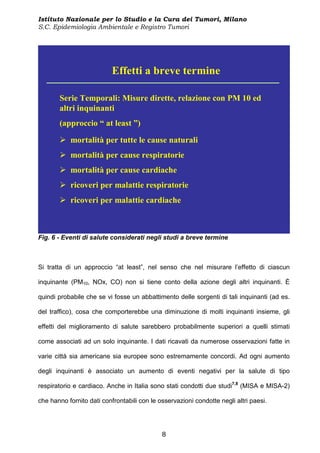 Istituto Nazionale per lo Studio e la Cura dei Tumori, Milano
S.C. Epidemiologia Ambientale e Registro Tumori




                           Effetti a breve termine

       Serie Temporali: Misure dirette, relazione con PM 10 ed
       altri inquinanti
       (approccio “ at least ”)

           mortalità per tutte le cause naturali
           mortalità per cause respiratorie
           mortalità per cause cardiache
           ricoveri per malattie respiratorie
           ricoveri per malattie cardiache



Fig. 6 - Eventi di salute considerati negli studi a breve termine



Si tratta di un approccio “at least”, nel senso che nel misurare l’effetto di ciascun

inquinante (PM10, NOx, CO) non si tiene conto della azione degli altri inquinanti. È

quindi probabile che se vi fosse un abbattimento delle sorgenti di tali inquinanti (ad es.

del traffico), cosa che comporterebbe una diminuzione di molti inquinanti insieme, gli

effetti del miglioramento di salute sarebbero probabilmente superiori a quelli stimati

come associati ad un solo inquinante. I dati ricavati da numerose osservazioni fatte in

varie città sia americane sia europee sono estremamente concordi. Ad ogni aumento

degli inquinanti è associato un aumento di eventi negativi per la salute di tipo

respiratorio e cardiaco. Anche in Italia sono stati condotti due studi7,8 (MISA e MISA-2)

che hanno fornito dati confrontabili con le osservazioni condotte negli altri paesi.




                                             8
 