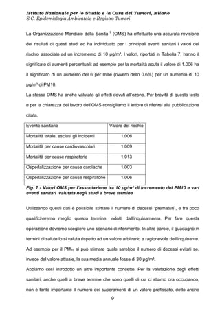 Istituto Nazionale per lo Studio e la Cura dei Tumori, Milano
S.C. Epidemiologia Ambientale e Registro Tumori

                                             9
La Organizzazione Mondiale della Sanità          (OMS) ha effettuato una accurata revisione

dei risultati di questi studi ed ha individuato per i principali eventi sanitari i valori del

rischio associato ad un incremento di 10 µg/m³. I valori, riportati in Tabella 7, hanno il

significato di aumenti percentuali: ad esempio per la mortalità acuta il valore di 1.006 ha

il significato di un aumento del 6 per mille (ovvero dello 0.6%) per un aumento di 10

µg/m³ di PM10.

La stessa OMS ha anche valutato gli effetti dovuti all’ozono. Per brevità di questo testo

e per la chiarezza del lavoro dell’OMS consigliamo il lettore di riferirsi alla pubblicazione

citata.

Evento sanitario                             Valore del rischio

Mortalità totale, esclusi gli incidenti             1.006

Mortalità per cause cardiovascolari                 1.009

Mortalità per cause respiratorie                    1.013

Ospedalizzazione per cause cardiache                1.003

Ospedalizzazione per cause respiratorie             1.006

Fig. 7 - Valori OMS per l’associazione tra 10 µg/m³ di incremento del PM10 e vari
eventi sanitari valutata negli studi a breve termine


Utilizzando questi dati è possibile stimare il numero di decessi “prematuri”, e tra poco

qualificheremo meglio questo termine, indotti dall’inquinamento. Per fare questa

operazione dovremo scegliere uno scenario di riferimento. In altre parole, il guadagno in

termini di salute lo si valuta rispetto ad un valore arbitrario e ragionevole dell’inquinante.

Ad esempio per il PM10 si può stimare quale sarebbe il numero di decessi evitati se,

invece del valore attuale, la sua media annuale fosse di 30 µg/m³.

Abbiamo così introdotto un altro importante concetto. Per la valutazione degli effetti

sanitari, anche quelli a breve termine che sono quelli di cui ci stiamo ora occupando,

non è tanto importante il numero dei superamenti di un valore prefissato, detto anche
                                              9
 