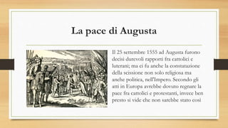 La pace di Augusta
Il 25 settembre 1555 ad Augusta furono
decisi durevoli rapporti fra cattolici e
luterani; ma ci fu anche la constatazione
della scissione non solo religiosa ma
anche politica, nell'Impero. Secondo gli
atti in Europa avrebbe dovuto regnare la
pace fra cattolici e protestanti, invece ben
presto si vide che non sarebbe stato così
 
