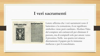 I veri sacramenti
Lutero afferma che i veri sacramenti sono il
battesimo e la comunione, il cui significato
simbolico viene però cambiato. Abolisce l'idea
del compiere atti caritatevoli per eliminare il
peccato, ma di compierli solo per amore verso
il prossimo. Nella sua quarta tesi attacca
direttamente il papato per le immense
ricchezze e per il concubinato.
 