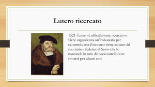 Lutero ricercato
1521: Lutero è ufficialmente ricercato e
viene organizzata un'imboscata per
catturarlo, ma il monaco viene salvato dal
suo amico Federico il Savio che lo
nasconde in uno dei suoi castelli dove
rimarrà per alcuni anni
 