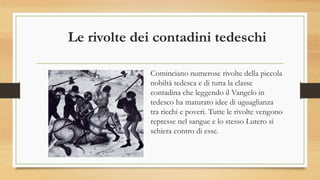 Le rivolte dei contadini tedeschi
Cominciano numerose rivolte della piccola
nobiltà tedesca e di tutta la classe
contadina che leggendo il Vangelo in
tedesco ha maturato idee di uguaglianza
tra ricchi e poveri. Tutte le rivolte vengono
represse nel sangue e lo stesso Lutero si
schiera contro di esse.
 